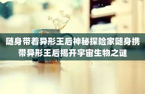 随身带着异形王后神秘探险家随身携带异形王后揭开宇宙生物之谜