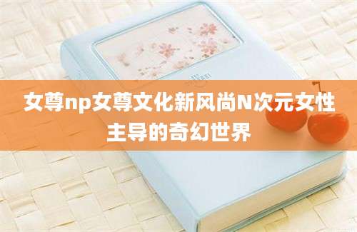 女尊np女尊文化新风尚N次元女性主导的奇幻世界