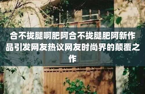 合不拢腿啊肥阿合不拢腿肥阿新作品引发网友热议网友时尚界的颠覆之作