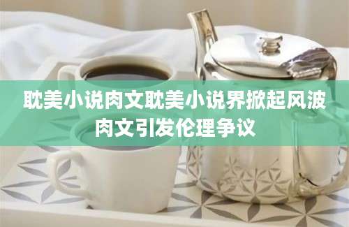耽美小说肉文耽美小说界掀起风波肉文引发伦理争议
