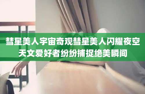 彗星美人宇宙奇观彗星美人闪耀夜空天文爱好者纷纷捕捉绝美瞬间