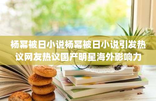 杨幂被日小说杨幂被日小说引发热议网友热议国产明星海外影响力