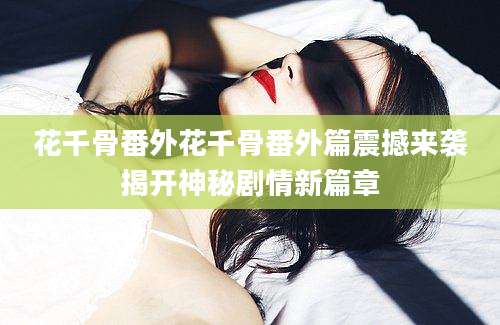 花千骨番外花千骨番外篇震撼来袭揭开神秘剧情新篇章