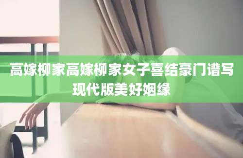 高嫁柳家高嫁柳家女子喜结豪门谱写现代版美好姻缘