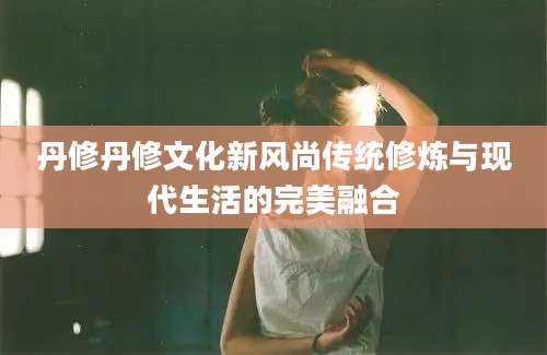 丹修丹修文化新风尚传统修炼与现代生活的完美融合