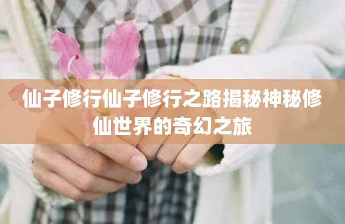 仙子修行仙子修行之路揭秘神秘修仙世界的奇幻之旅