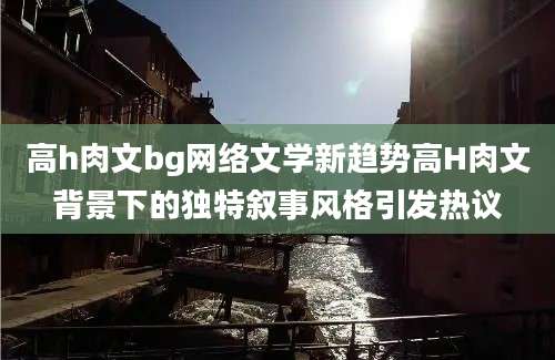 高h肉文bg网络文学新趋势高H肉文背景下的独特叙事风格引发热议