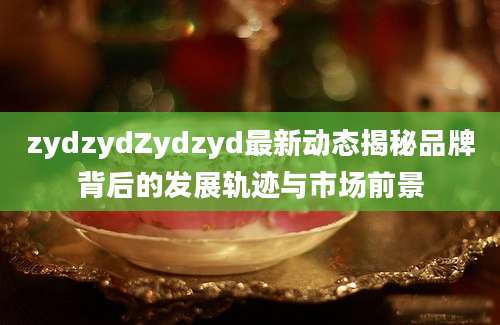 zydzydZydzyd最新动态揭秘品牌背后的发展轨迹与市场前景