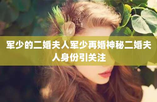 军少的二婚夫人军少再婚神秘二婚夫人身份引关注