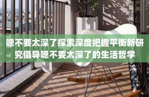 嗯不要太深了探索深度把握平衡新研究倡导嗯不要太深了的生活哲学
