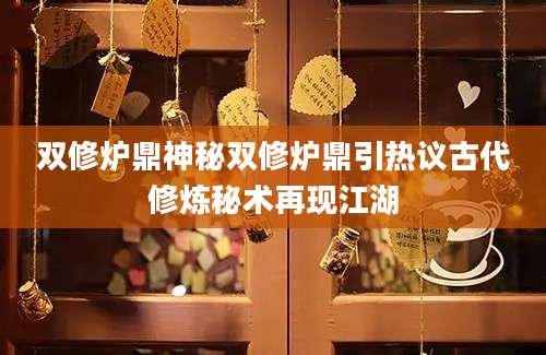 双修炉鼎神秘双修炉鼎引热议古代修炼秘术再现江湖