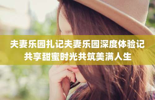 夫妻乐园扎记夫妻乐园深度体验记共享甜蜜时光共筑美满人生