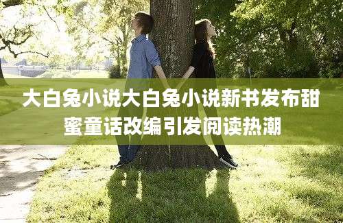 大白兔小说大白兔小说新书发布甜蜜童话改编引发阅读热潮