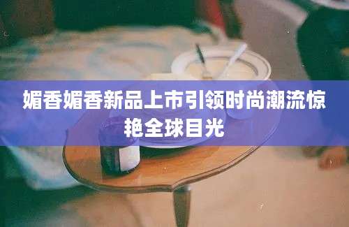 媚香媚香新品上市引领时尚潮流惊艳全球目光