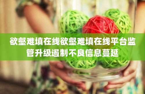 欲壑难填在线欲壑难填在线平台监管升级遏制不良信息蔓延