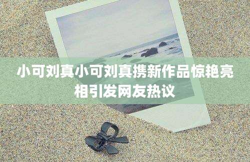 小可刘真小可刘真携新作品惊艳亮相引发网友热议