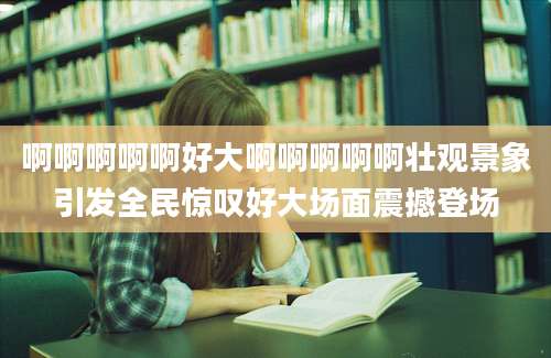 啊啊啊啊啊好大啊啊啊啊啊壮观景象引发全民惊叹好大场面震撼登场