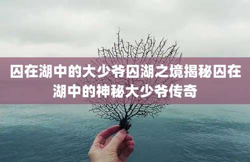 囚在湖中的大少爷囚湖之境揭秘囚在湖中的神秘大少爷传奇