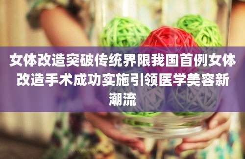 女体改造突破传统界限我国首例女体改造手术成功实施引领医学美容新潮流