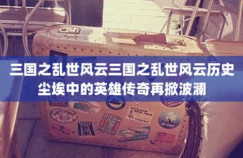 三国之乱世风云三国之乱世风云历史尘埃中的英雄传奇再掀波澜