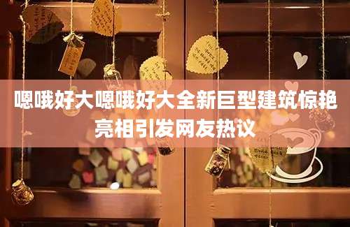 嗯哦好大嗯哦好大全新巨型建筑惊艳亮相引发网友热议