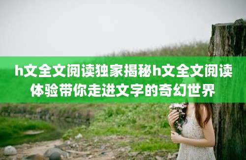 h文全文阅读独家揭秘h文全文阅读体验带你走进文字的奇幻世界