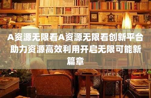 A资源无限看A资源无限看创新平台助力资源高效利用开启无限可能新篇章