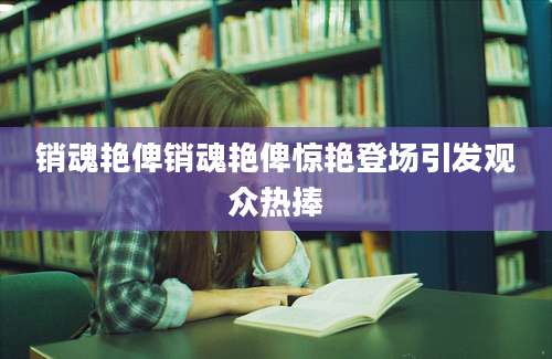 销魂艳俾销魂艳俾惊艳登场引发观众热捧