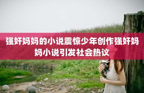 强奸妈妈的小说震惊少年创作强奸妈妈小说引发社会热议