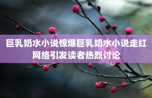 巨乳奶水小说惊爆巨乳奶水小说走红网络引发读者热烈讨论