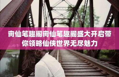 脔仙笔趣阁脔仙笔趣阁盛大开启带你领略仙侠世界无尽魅力