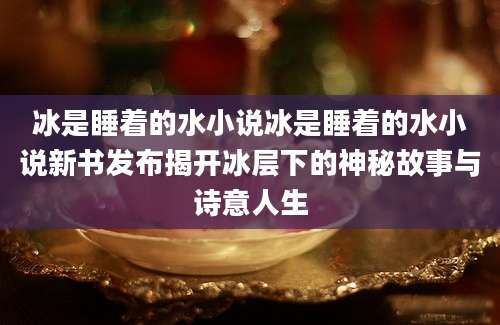 冰是睡着的水小说冰是睡着的水小说新书发布揭开冰层下的神秘故事与诗意人生