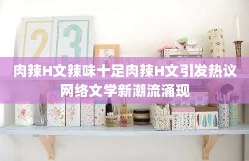 肉辣H文辣味十足肉辣H文引发热议网络文学新潮流涌现