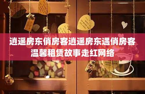 逍遥房东俏房客逍遥房东遇俏房客温馨租赁故事走红网络
