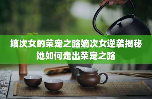 嫡次女的荣宠之路嫡次女逆袭揭秘她如何走出荣宠之路