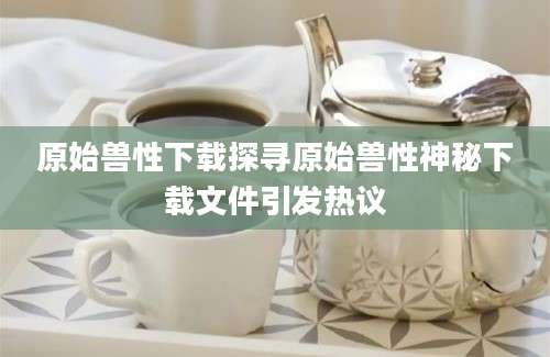 原始兽性下载探寻原始兽性神秘下载文件引发热议