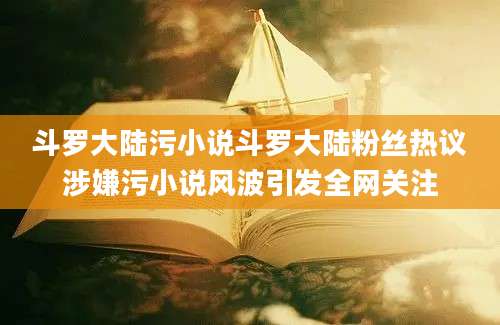 斗罗大陆污小说斗罗大陆粉丝热议涉嫌污小说风波引发全网关注