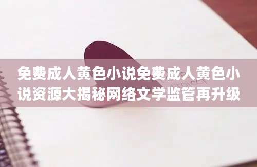 免费成人黄色小说免费成人黄色小说资源大揭秘网络文学监管再升级