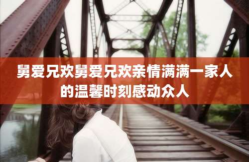 舅爱兄欢舅爱兄欢亲情满满一家人的温馨时刻感动众人