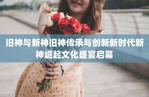旧神与新神旧神传承与创新新时代新神崛起文化盛宴启幕