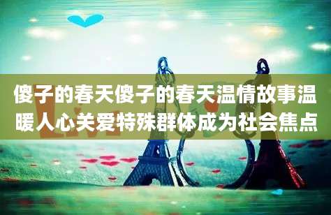 傻子的春天傻子的春天温情故事温暖人心关爱特殊群体成为社会焦点
