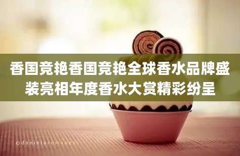香国竞艳香国竞艳全球香水品牌盛装亮相年度香水大赏精彩纷呈
