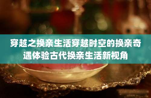 穿越之换亲生活穿越时空的换亲奇遇体验古代换亲生活新视角