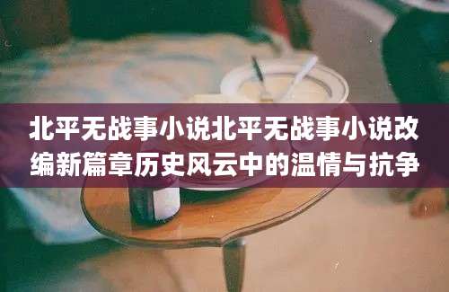 北平无战事小说北平无战事小说改编新篇章历史风云中的温情与抗争