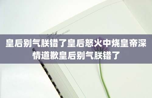 皇后别气朕错了皇后怒火中烧皇帝深情道歉皇后别气朕错了