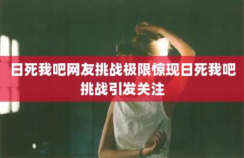 日死我吧网友挑战极限惊现日死我吧挑战引发关注