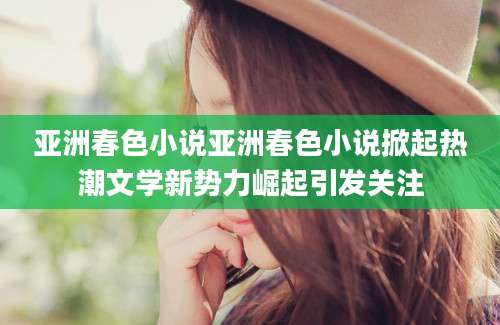亚洲春色小说亚洲春色小说掀起热潮文学新势力崛起引发关注