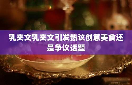 乳夹文乳夹文引发热议创意美食还是争议话题
