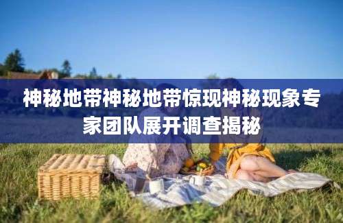 神秘地带神秘地带惊现神秘现象专家团队展开调查揭秘