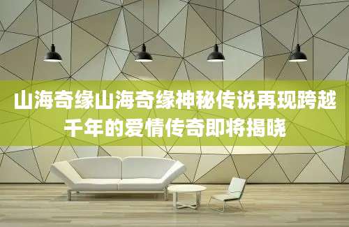 山海奇缘山海奇缘神秘传说再现跨越千年的爱情传奇即将揭晓